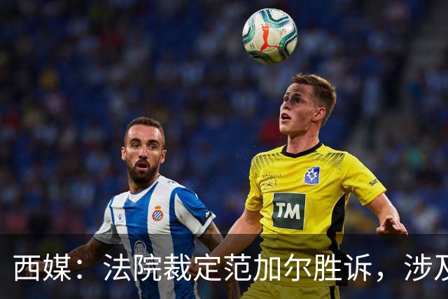 西媒：法院裁定范加尔胜诉，涉及其离开巴萨后的赔偿金税务纠纷